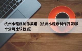 南安杭州小程序制作渠道（杭州小程序制作开发哪个公司比较权威）