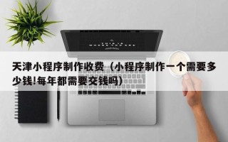 南安天津小程序制作收费（小程序制作一个需要多少钱!每年都需要交钱吗）